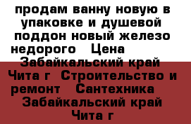 продам ванну новую в упаковке и душевой поддон новый железо недорого › Цена ­ 4 000 - Забайкальский край, Чита г. Строительство и ремонт » Сантехника   . Забайкальский край,Чита г.